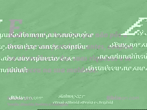 Eis aqui o homem que não pôs a Deus por sua fortaleza; antes, confiou na abundância das suas riquezas e se fortaleceu na sua maldade.