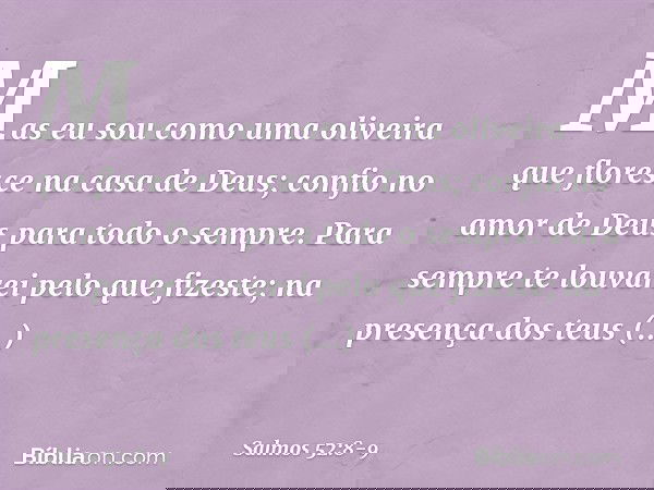 Mas eu sou como uma oliveira
que floresce na casa de Deus;
confio no amor de Deus
para todo o sempre. Para sempre te louvarei pelo que fizeste;
na presença dos