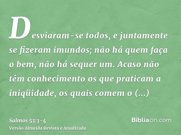 Desviaram-se todos, e juntamente se fizeram imundos; não há quem faça o bem, não há sequer um.Acaso não têm conhecimento os que praticam a iniqüidade, os quais 