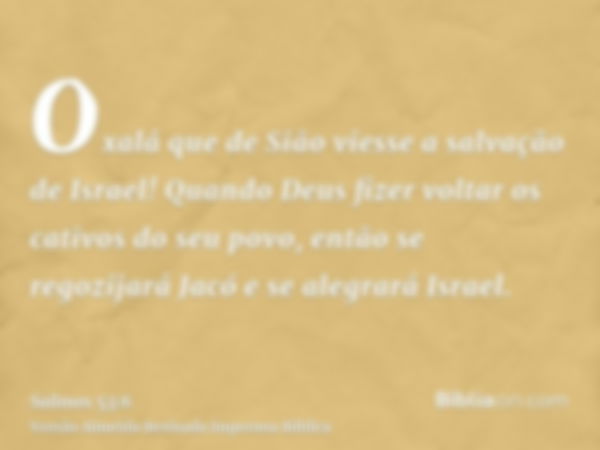 Oxalá que de Sião viesse a salvação de Israel! Quando Deus fizer voltar os cativos do seu povo, então se regozijará Jacó e se alegrará Israel.