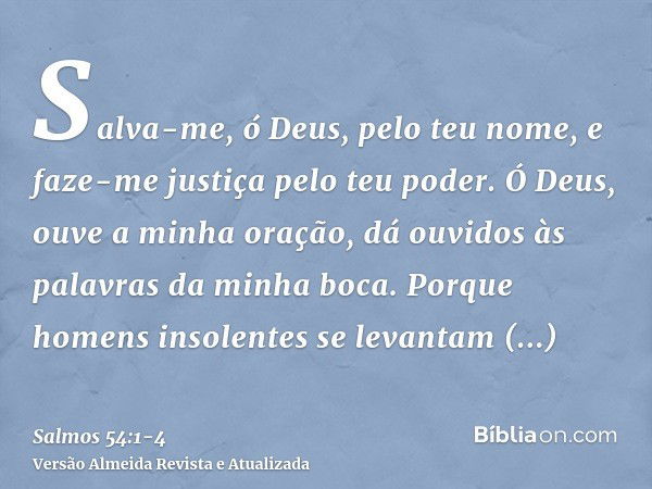 Salva-me, ó Deus, pelo teu nome, e faze-me justiça pelo teu poder.Ó Deus, ouve a minha oração, dá ouvidos às palavras da minha boca.Porque homens insolentes se 