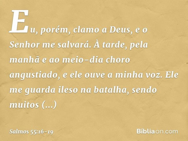 Eu, porém, clamo a Deus,
e o Senhor me salvará. À tarde, pela manhã e ao meio-dia
choro angustiado,
e ele ouve a minha voz. Ele me guarda ileso na batalha,
send