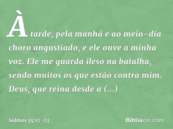 À tarde, pela manhã e ao meio-dia
choro angustiado,
e ele ouve a minha voz. Ele me guarda ileso na batalha,
sendo muitos os que estão contra mim. Deus, que rein