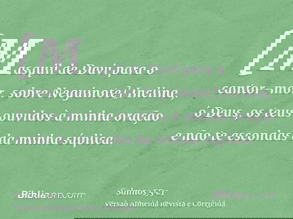 [Masquil de Davi para o cantor-mor, sobre Neguinote] Inclina, ó Deus, os teus ouvidos à minha oração e não te escondas da minha súplica.