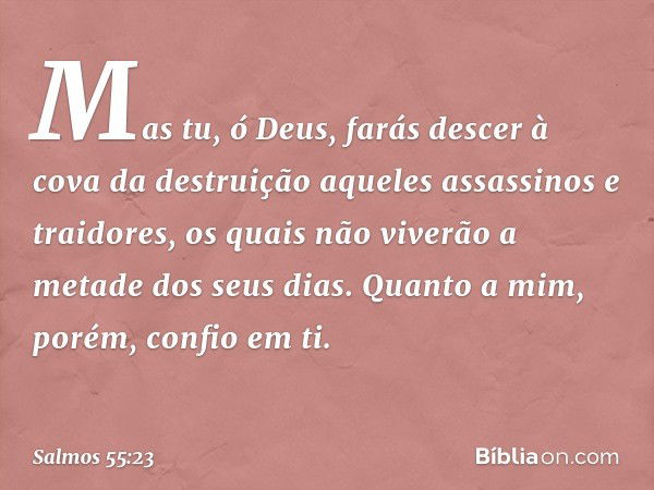 Mas tu, ó Deus,
farás descer à cova da destruição
aqueles assassinos e traidores,
os quais não viverão a metade dos seus dias.
Quanto a mim, porém, confio em ti