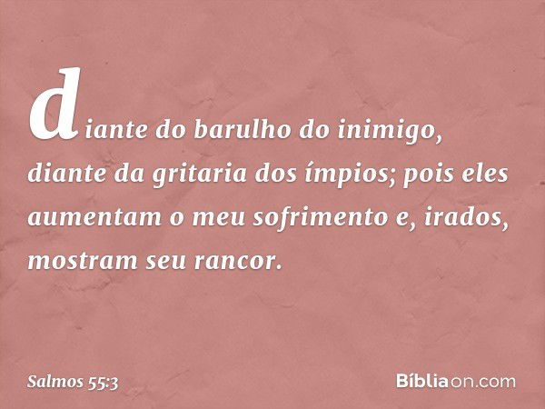 diante do barulho do inimigo,
diante da gritaria dos ímpios;
pois eles aumentam o meu sofrimento
e, irados, mostram seu rancor. -- Salmo 55:3