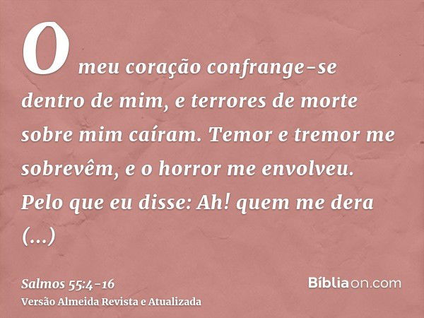 O meu coração confrange-se dentro de mim, e terrores de morte sobre mim caíram.Temor e tremor me sobrevêm, e o horror me envolveu.Pelo que eu disse: Ah! quem me