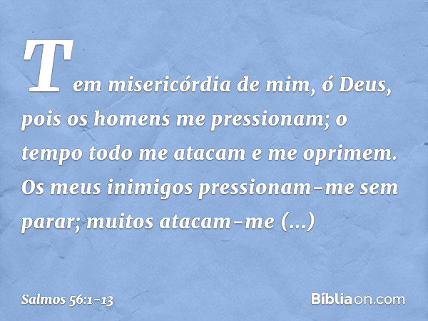 Tem misericórdia de mim, ó Deus,
pois os homens me pressionam;
o tempo todo me atacam e me oprimem. Os meus inimigos pressionam-me sem parar;
muitos atacam-me a