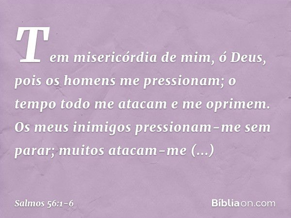 Tem misericórdia de mim, ó Deus,
pois os homens me pressionam;
o tempo todo me atacam e me oprimem. Os meus inimigos pressionam-me sem parar;
muitos atacam-me a