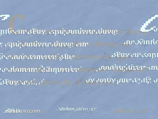 Confio em Deus, cuja palavra louvo,
no Senhor, cuja palavra louvo, em Deus eu confio e não temerei.
Que poderá fazer-me o homem? Cumprirei os votos que te fiz,