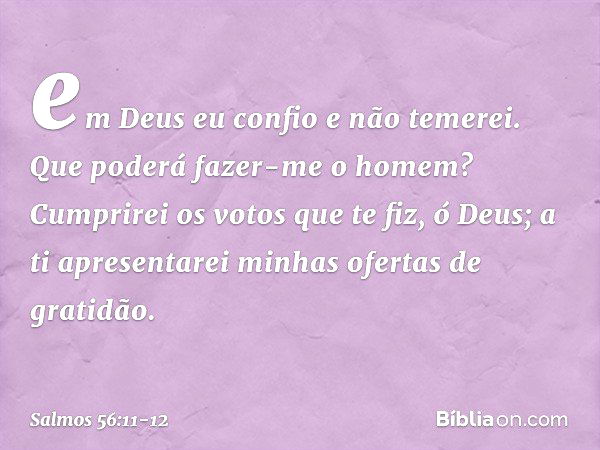 em Deus eu confio e não temerei.
Que poderá fazer-me o homem? Cumprirei os votos que te fiz, ó Deus;
a ti apresentarei minhas ofertas de gratidão. -- Salmo 56:1