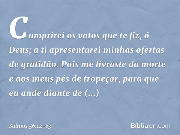 Cumprirei os votos que te fiz, ó Deus;
a ti apresentarei minhas ofertas de gratidão. Pois me livraste da morte
e aos meus pés de tropeçar,
para que eu ande dian