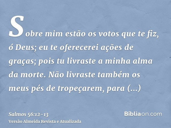 Sobre mim estão os votos que te fiz, ó Deus; eu te oferecerei ações de graças;pois tu livraste a minha alma da morte. Não livraste também os meus pés de tropeça