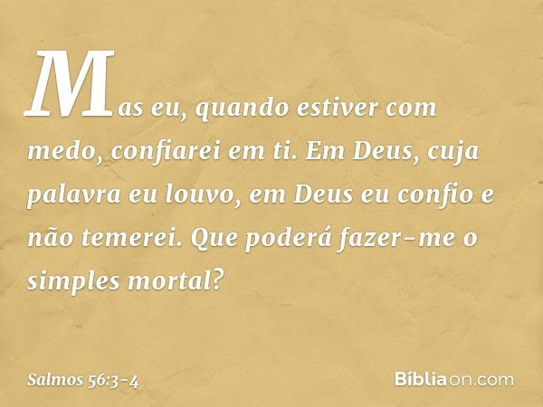 Mas eu, quando estiver com medo,
confiarei em ti. Em Deus, cuja palavra eu louvo,
em Deus eu confio e não temerei.
Que poderá fazer-me o simples mortal? -- Salm