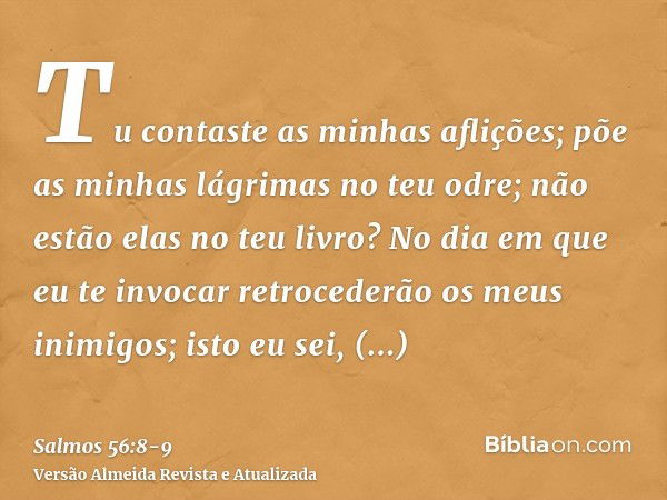 Tu contaste as minhas aflições; põe as minhas lágrimas no teu odre; não estão elas no teu livro?No dia em que eu te invocar retrocederão os meus inimigos; isto 