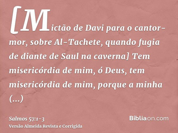 [Mictão de Davi para o cantor-mor, sobre Al-Tachete, quando fugia de diante de Saul na caverna] Tem misericórdia de mim, ó Deus, tem misericórdia de mim, porque