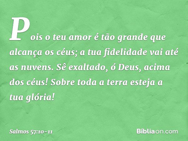 Pois o teu amor é tão grande
que alcança os céus;
a tua fidelidade vai até as nuvens. Sê exaltado, ó Deus, acima dos céus!
Sobre toda a terra esteja a tua glóri