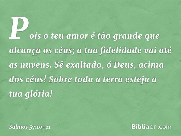 Pois o teu amor é tão grande
que alcança os céus;
a tua fidelidade vai até as nuvens. Sê exaltado, ó Deus, acima dos céus!
Sobre toda a terra esteja a tua glóri