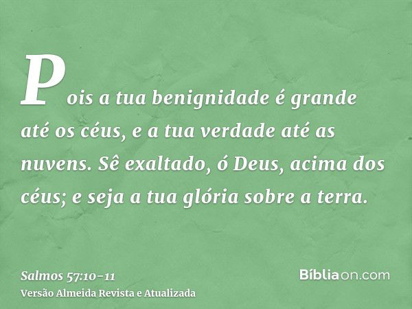 Pois a tua benignidade é grande até os céus, e a tua verdade até as nuvens.Sê exaltado, ó Deus, acima dos céus; e seja a tua glória sobre a terra.