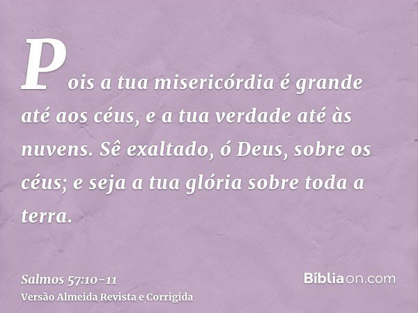 Pois a tua misericórdia é grande até aos céus, e a tua verdade até às nuvens.Sê exaltado, ó Deus, sobre os céus; e seja a tua glória sobre toda a terra.