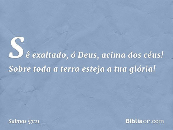 Sê exaltado, ó Deus, acima dos céus!
Sobre toda a terra esteja a tua glória! -- Salmo 57:11