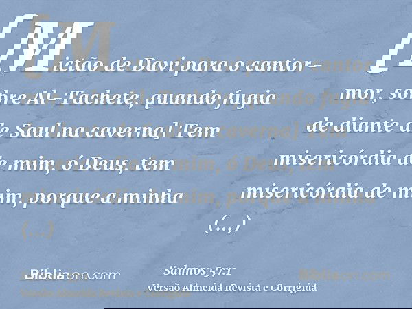 [Mictão de Davi para o cantor-mor, sobre Al-Tachete, quando fugia de diante de Saul na caverna] Tem misericórdia de mim, ó Deus, tem misericórdia de mim, porque