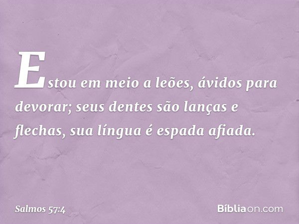 Estou em meio a leões,
ávidos para devorar;
seus dentes são lanças e flechas,
sua língua é espada afiada. -- Salmo 57:4