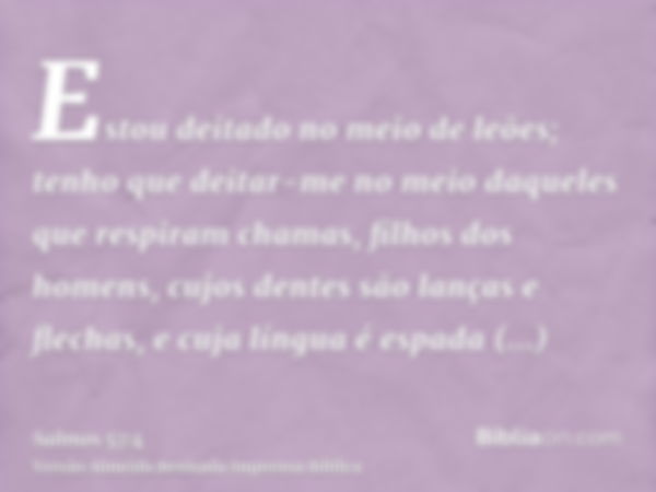 Estou deitado no meio de leões; tenho que deitar-me no meio daqueles que respiram chamas, filhos dos homens, cujos dentes são lanças e flechas, e cuja língua é 