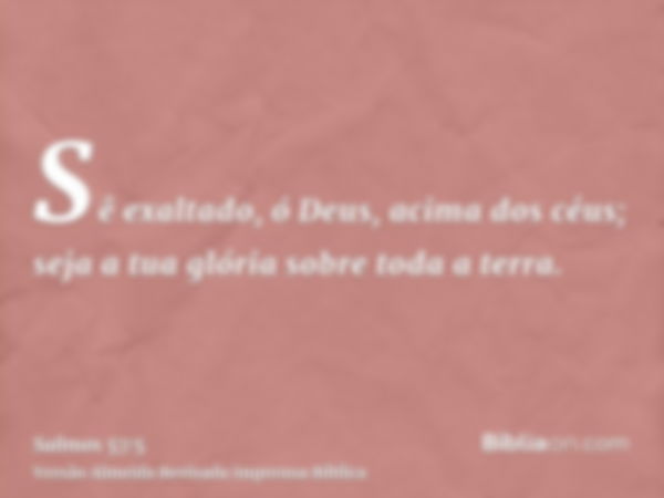 Sê exaltado, ó Deus, acima dos céus; seja a tua glória sobre toda a terra.