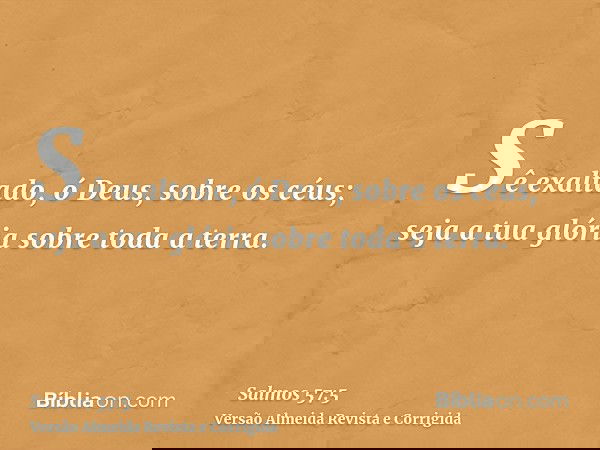 Sê exaltado, ó Deus, sobre os céus; seja a tua glória sobre toda a terra.