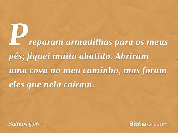 Preparam armadilhas para os meus pés;
fiquei muito abatido.
Abriram uma cova no meu caminho,
mas foram eles que nela caíram. -- Salmo 57:6