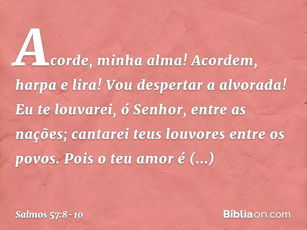 Acorde, minha alma!
Acordem, harpa e lira!
Vou despertar a alvorada! Eu te louvarei, ó Senhor, entre as nações;
cantarei teus louvores entre os povos. Pois o te