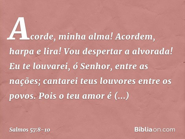 Acorde, minha alma!
Acordem, harpa e lira!
Vou despertar a alvorada! Eu te louvarei, ó Senhor, entre as nações;
cantarei teus louvores entre os povos. Pois o te