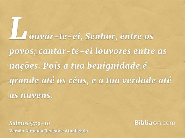 Louvar-te-ei, Senhor, entre os povos; cantar-te-ei louvores entre as nações.Pois a tua benignidade é grande até os céus, e a tua verdade até as nuvens.