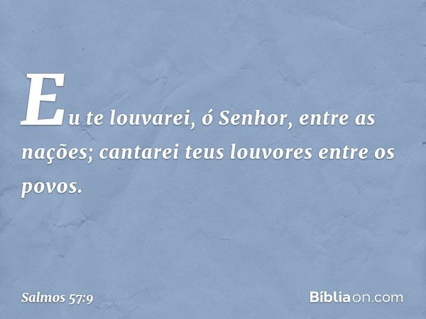 Eu te louvarei, ó Senhor, entre as nações;
cantarei teus louvores entre os povos. -- Salmo 57:9