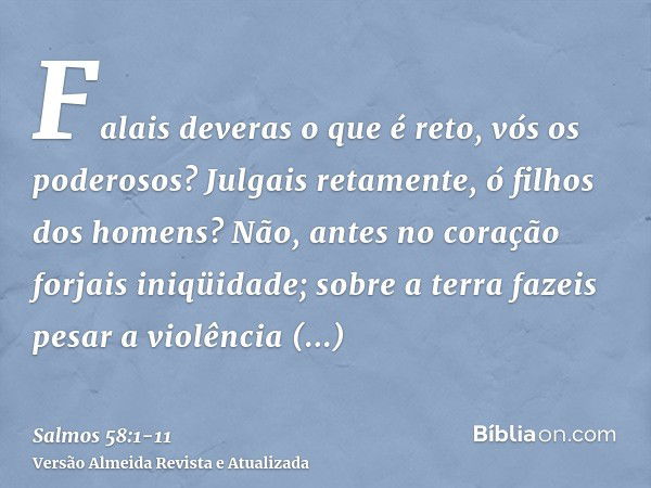 Falais deveras o que é reto, vós os poderosos? Julgais retamente, ó filhos dos homens?Não, antes no coração forjais iniqüidade; sobre a terra fazeis pesar a vio