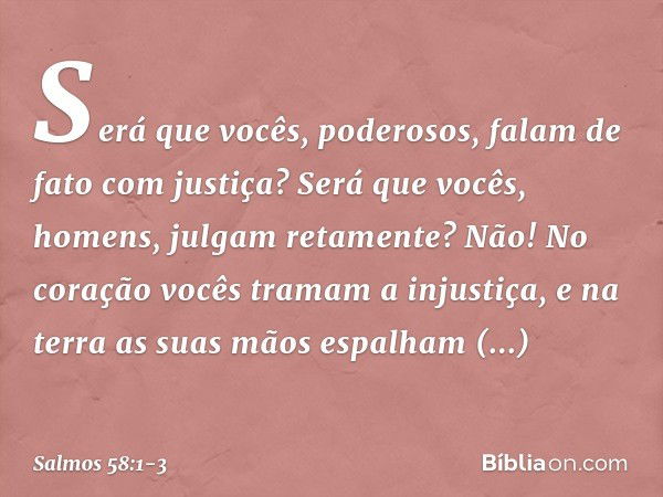 Será que vocês, poderosos,
falam de fato com justiça?
Será que vocês, homens, julgam retamente? Não! No coração vocês tramam a injustiça,
e na terra as suas mão