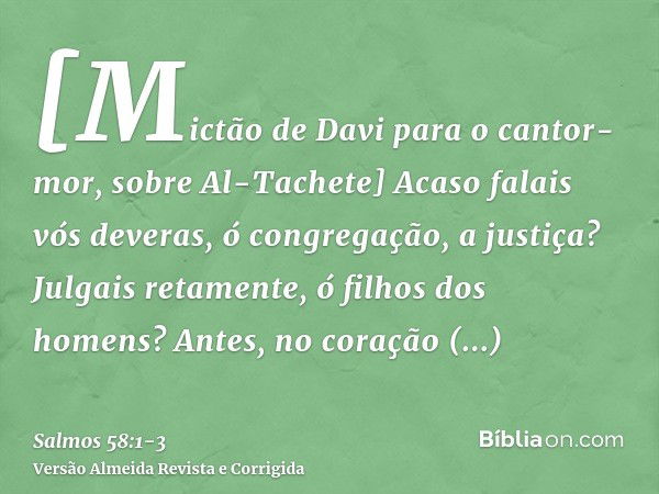 [Mictão de Davi para o cantor-mor, sobre Al-Tachete] Acaso falais vós deveras, ó congregação, a justiça? Julgais retamente, ó filhos dos homens?Antes, no coraçã