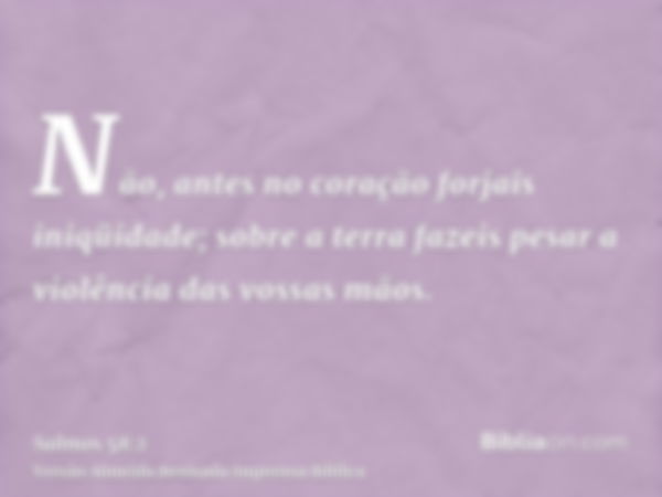 Não, antes no coração forjais iniqüidade; sobre a terra fazeis pesar a violência das vossas mãos.