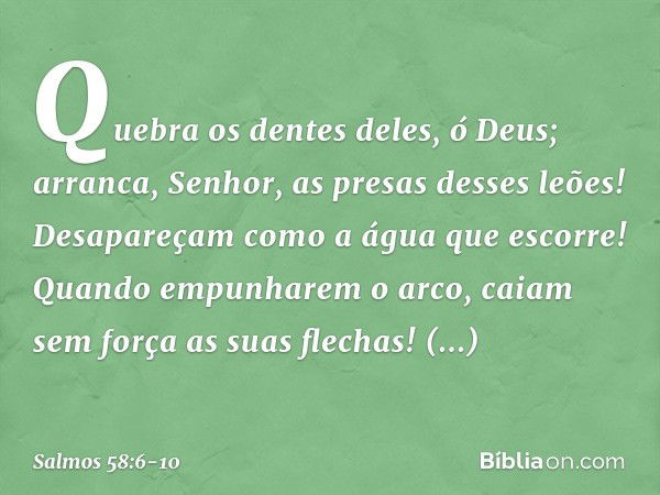 Quebra os dentes deles, ó Deus;
arranca, Senhor, as presas desses leões! Desapareçam como a água que escorre!
Quando empunharem o arco,
caiam sem força as suas 