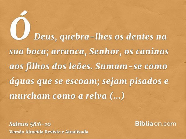 Ó Deus, quebra-lhes os dentes na sua boca; arranca, Senhor, os caninos aos filhos dos leões.Sumam-se como águas que se escoam; sejam pisados e murcham como a re