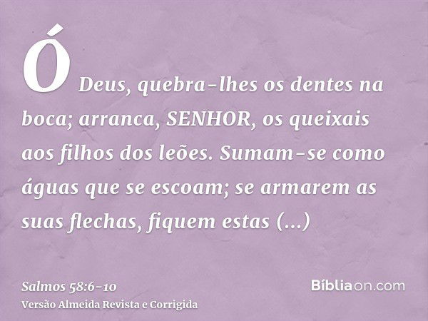 Ó Deus, quebra-lhes os dentes na boca; arranca, SENHOR, os queixais aos filhos dos leões.Sumam-se como águas que se escoam; se armarem as suas flechas, fiquem e