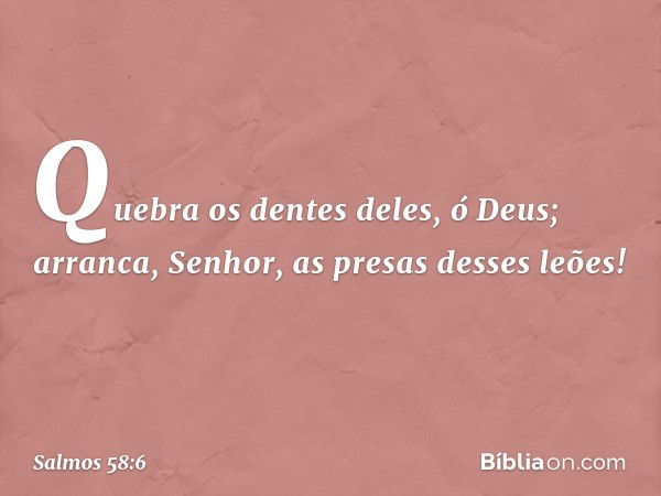 Quebra os dentes deles, ó Deus;
arranca, Senhor, as presas desses leões! -- Salmo 58:6