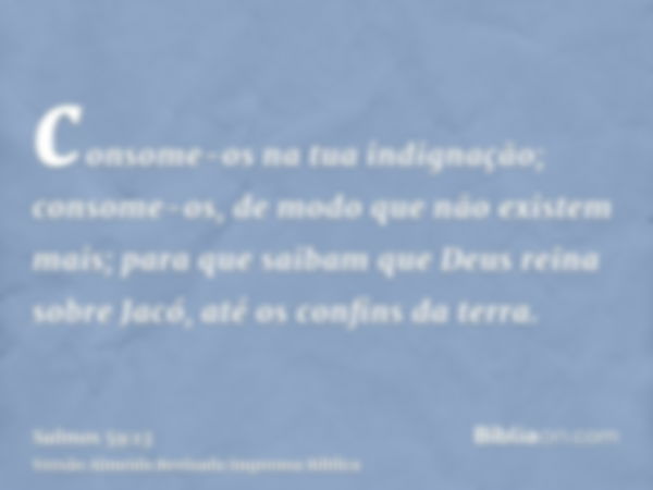 consome-os na tua indignação; consome-os, de modo que não existem mais; para que saibam que Deus reina sobre Jacó, até os confins da terra.