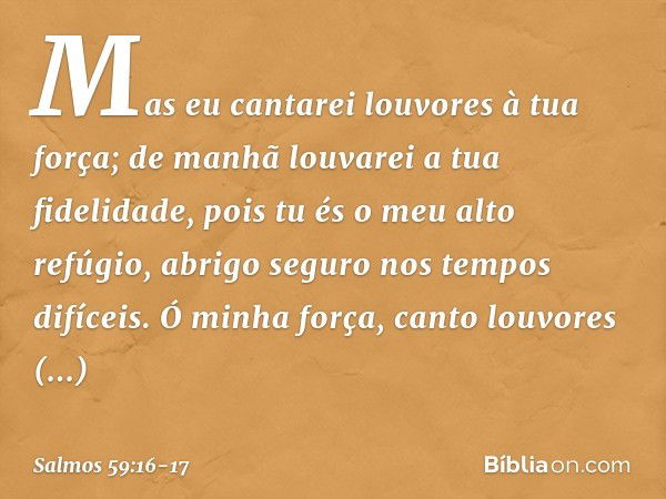 Mas eu cantarei louvores à tua força;
de manhã louvarei a tua fidelidade,
pois tu és o meu alto refúgio,
abrigo seguro nos tempos difíceis. Ó minha força, canto