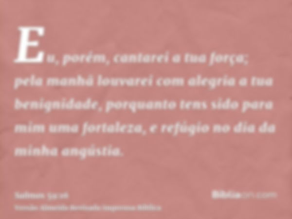 Eu, porém, cantarei a tua força; pela manhã louvarei com alegria a tua benignidade, porquanto tens sido para mim uma fortaleza, e refúgio no dia da minha angúst