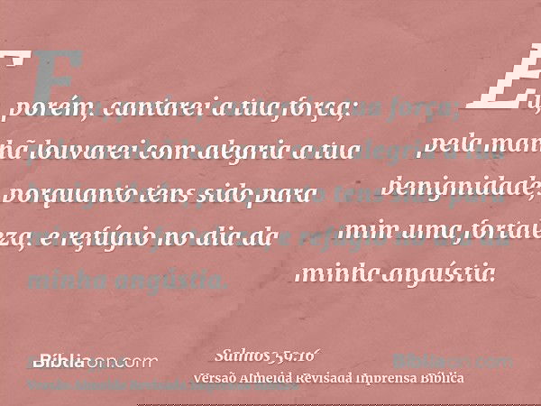 Eu, porém, cantarei a tua força; pela manhã louvarei com alegria a tua benignidade, porquanto tens sido para mim uma fortaleza, e refúgio no dia da minha angúst