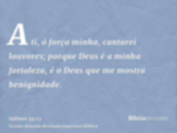 A ti, ó força minha, cantarei louvores; porque Deus é a minha fortaleza, é o Deus que me mostra benignidade.