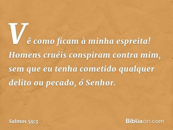 Vê como ficam à minha espreita!
Homens cruéis conspiram contra mim,
sem que eu tenha cometido
qualquer delito ou pecado, ó Senhor. -- Salmo 59:3