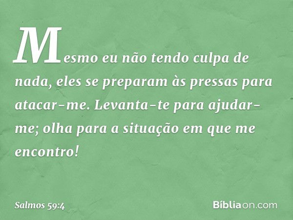 Mesmo eu não tendo culpa de nada,
eles se preparam às pressas para atacar-me.
Levanta-te para ajudar-me;
olha para a situação em que me encontro! -- Salmo 59:4